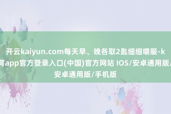 开云kaiyun.com每天早、晚各取2匙细细嚼服-kai云体育app官方登录入口(中国)官方网站 IOS/安卓通用版/手机版