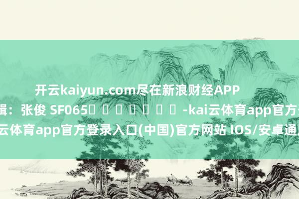 开云kaiyun.com尽在新浪财经APP            						牵涉剪辑：张俊 SF065							-kai云体育app官方登录入口(中国)官方网站 IOS/安卓通用版/手机版