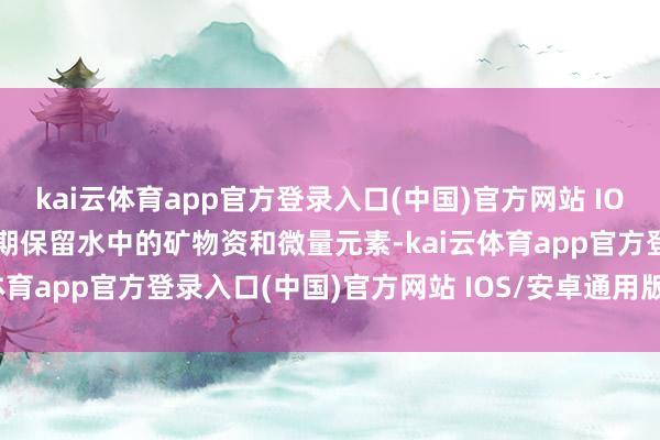 kai云体育app官方登录入口(中国)官方网站 IOS/安卓通用版/手机版同期保留水中的矿物资和微量元素-kai云体育app官方登录入口(中国)官方网站 IOS/安卓通用版/手机版