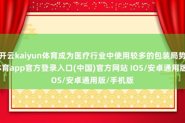 开云kaiyun体育成为医疗行业中使用较多的包装局势-kai云体育app官方登录入口(中国)官方网站 IOS/安卓通用版/手机版