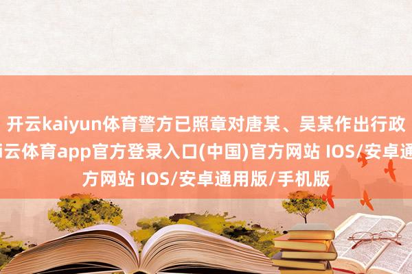 开云kaiyun体育警方已照章对唐某、吴某作出行政拘留措置-kai云体育app官方登录入口(中国)官方网站 IOS/安卓通用版/手机版