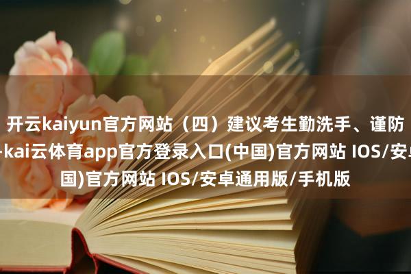 开云kaiyun官方网站（四）建议考生勤洗手、谨防个东说念主卫生-kai云体育app官方登录入口(中国)官方网站 IOS/安卓通用版/手机版