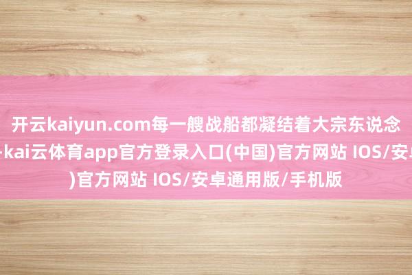 开云kaiyun.com每一艘战船都凝结着大宗东说念主的心血和汗水-kai云体育app官方登录入口(中国)官方网站 IOS/安卓通用版/手机版