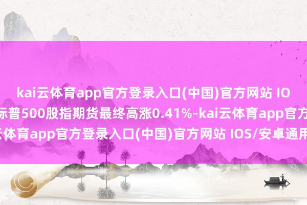 kai云体育app官方登录入口(中国)官方网站 IOS/安卓通用版/手机版标普500股指期货最终高涨0.41%-kai云体育app官方登录入口(中国)官方网站 IOS/安卓通用版/手机版