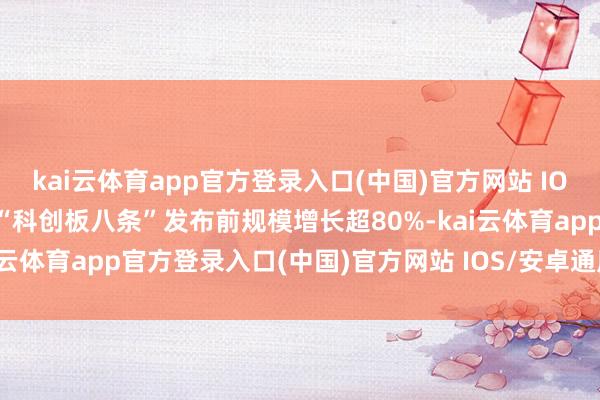 kai云体育app官方登录入口(中国)官方网站 IOS/安卓通用版/手机版较“科创板八条”发布前规模增长超80%-kai云体育app官方登录入口(中国)官方网站 IOS/安卓通用版/手机版