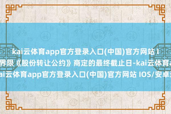 kai云体育app官方登录入口(中国)官方网站 IOS/安卓通用版/手机版界限《股份转让公约》商定的最终截止日-kai云体育app官方登录入口(中国)官方网站 IOS/安卓通用版/手机版