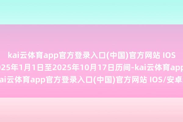 kai云体育app官方登录入口(中国)官方网站 IOS/安卓通用版/手机版2025年1月1日至2025年10月17日历间-kai云体育app官方登录入口(中国)官方网站 IOS/安卓通用版/手机版