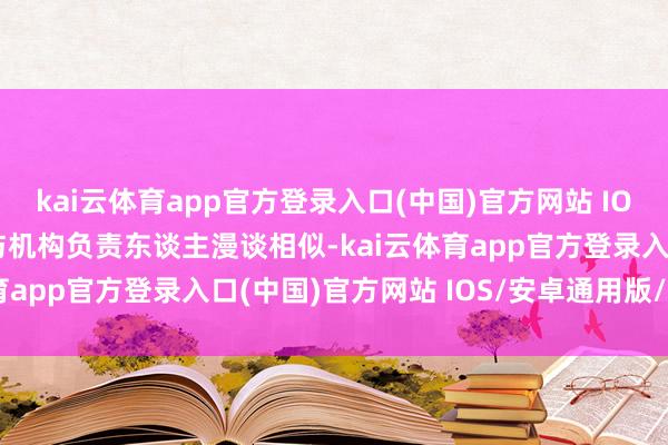 kai云体育app官方登录入口(中国)官方网站 IOS/安卓通用版/手机版与机构负责东谈主漫谈相似-kai云体育app官方登录入口(中国)官方网站 IOS/安卓通用版/手机版