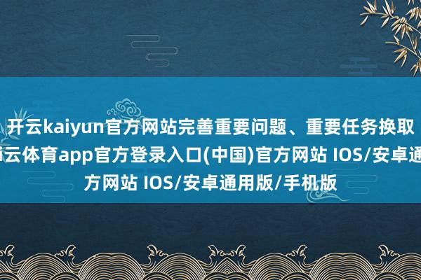 开云kaiyun官方网站完善重要问题、重要任务换取融合机制-kai云体育app官方登录入口(中国)官方网站 IOS/安卓通用版/手机版