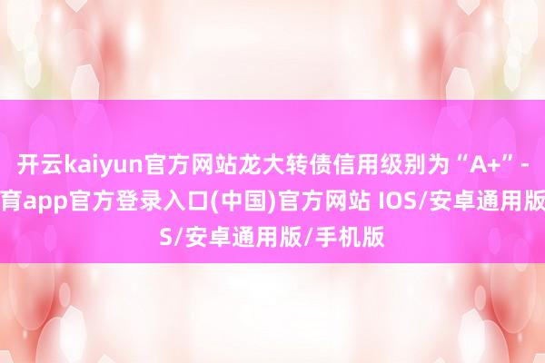 开云kaiyun官方网站龙大转债信用级别为“A+”-kai云体育app官方登录入口(中国)官方网站 IOS/安卓通用版/手机版