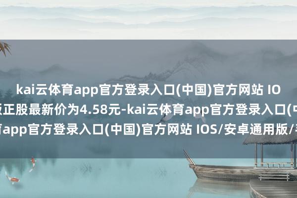 kai云体育app官方登录入口(中国)官方网站 IOS/安卓通用版/手机版正股最新价为4.58元-kai云体育app官方登录入口(中国)官方网站 IOS/安卓通用版/手机版