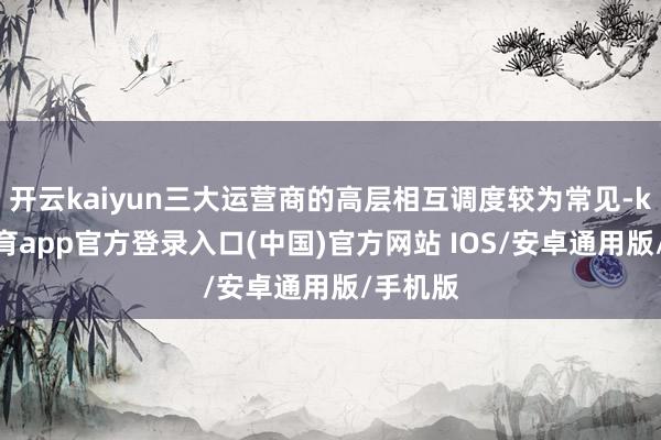 开云kaiyun三大运营商的高层相互调度较为常见-kai云体育app官方登录入口(中国)官方网站 IOS/安卓通用版/手机版