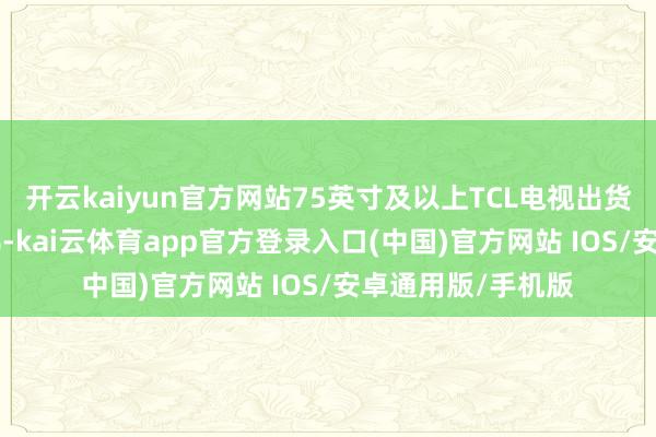 开云kaiyun官方网站75英寸及以上TCL电视出货量同比增长138%-kai云体育app官方登录入口(中国)官方网站 IOS/安卓通用版/手机版