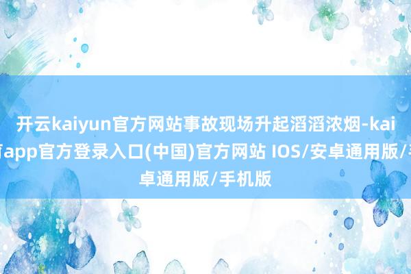 开云kaiyun官方网站事故现场升起滔滔浓烟-kai云体育app官方登录入口(中国)官方网站 IOS/安卓通用版/手机版