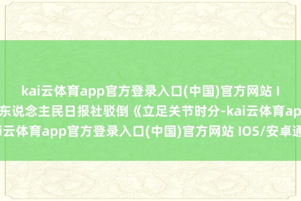 kai云体育app官方登录入口(中国)官方网站 IOS/安卓通用版/手机版东说念主民日报社驳倒《立足关节时分-kai云体育app官方登录入口(中国)官方网站 IOS/安卓通用版/手机版