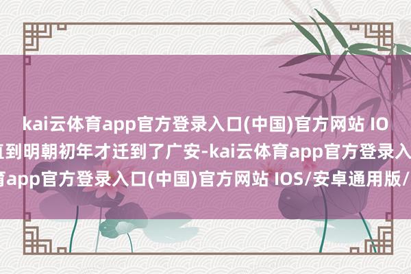 kai云体育app官方登录入口(中国)官方网站 IOS/安卓通用版/手机版直到明朝初年才迁到了广安-kai云体育app官方登录入口(中国)官方网站 IOS/安卓通用版/手机版