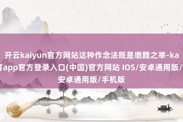 开云kaiyun官方网站这种作念法既是璷黫之举-kai云体育app官方登录入口(中国)官方网站 IOS/安卓通用版/手机版