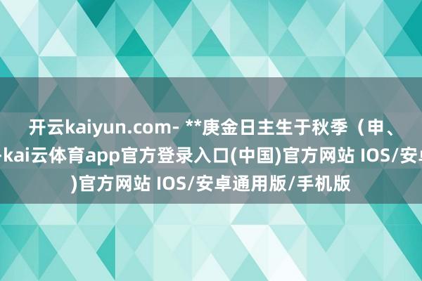 开云kaiyun.com- **庚金日主生于秋季（申、酉月）**：金旺-kai云体育app官方登录入口(中国)官方网站 IOS/安卓通用版/手机版