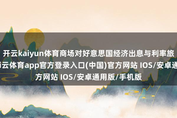开云kaiyun体育商场对好意思国经济出息与利率旅途的担忧-kai云体育app官方登录入口(中国)官方网站 IOS/安卓通用版/手机版