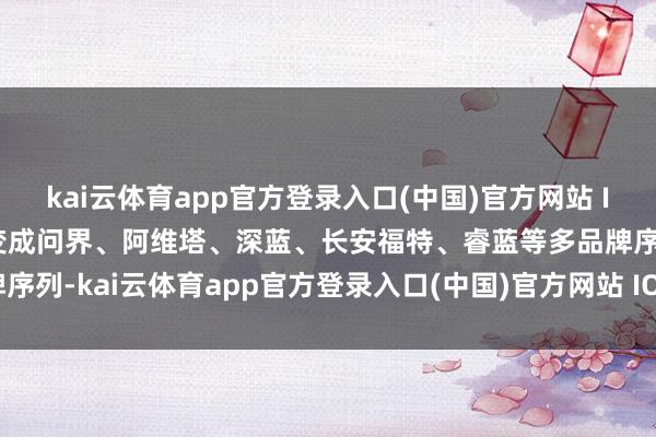 kai云体育app官方登录入口(中国)官方网站 IOS/安卓通用版/手机版变成问界、阿维塔、深蓝、长安福特、睿蓝等多品牌序列-kai云体育app官方登录入口(中国)官方网站 IOS/安卓通用版/手机版