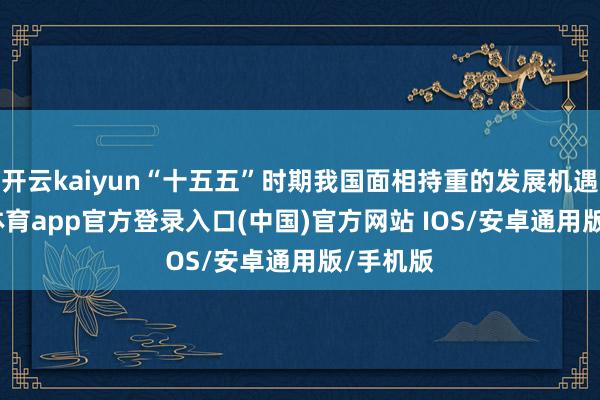 开云kaiyun“十五五”时期我国面相持重的发展机遇-kai云体育app官方登录入口(中国)官方网站 IOS/安卓通用版/手机版