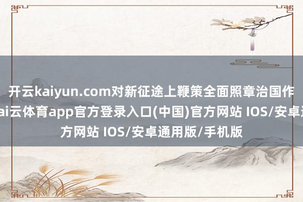 开云kaiyun.com对新征途上鞭策全面照章治国作出障碍部署-kai云体育app官方登录入口(中国)官方网站 IOS/安卓通用版/手机版