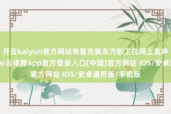 开云kaiyun官方网站有冒充新东方职工在网上发声的东说念主-kai云体育app官方登录入口(中国)官方网站 IOS/安卓通用版/手机版