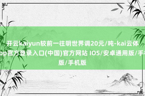 开云kaiyun较前一往明世界调20元/吨-kai云体育app官方登录入口(中国)官方网站 IOS/安卓通用版/手机版