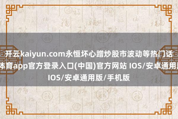 开云kaiyun.com永恒坏心蹭炒股市波动等热门话题-kai云体育app官方登录入口(中国)官方网站 IOS/安卓通用版/手机版