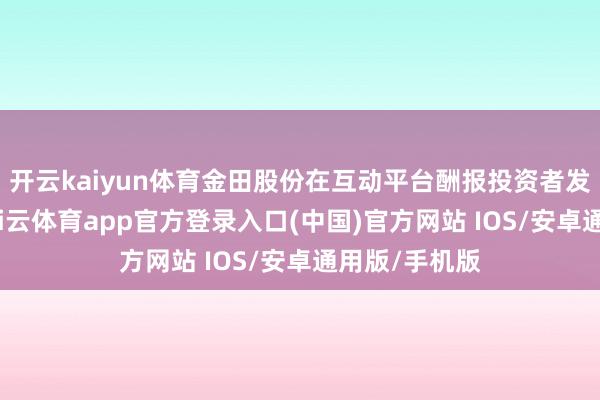 开云kaiyun体育金田股份在互动平台酬报投资者发问时暗示-kai云体育app官方登录入口(中国)官方网站 IOS/安卓通用版/手机版
