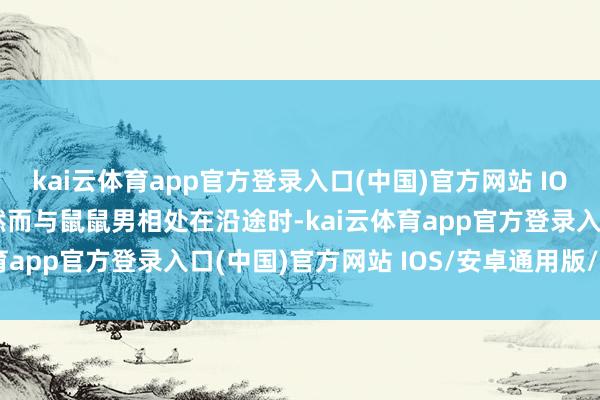 kai云体育app官方登录入口(中国)官方网站 IOS/安卓通用版/手机版然而与鼠鼠男相处在沿途时-kai云体育app官方登录入口(中国)官方网站 IOS/安卓通用版/手机版