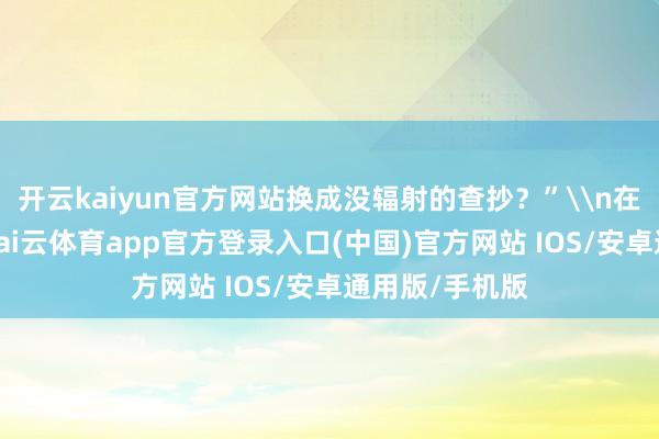 开云kaiyun官方网站换成没辐射的查抄？”\n在辐射科门诊-kai云体育app官方登录入口(中国)官方网站 IOS/安卓通用版/手机版