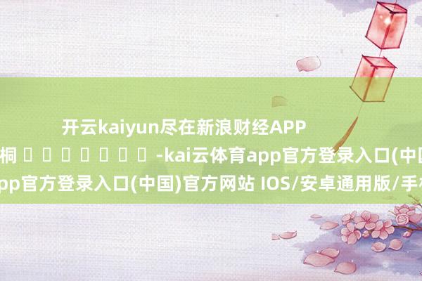 开云kaiyun尽在新浪财经APP            						职守裁剪：李桐 							-kai云体育app官方登录入口(中国)官方网站 IOS/安卓通用版/手机版