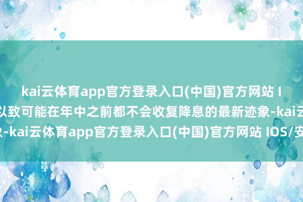 kai云体育app官方登录入口(中国)官方网站 IOS/安卓通用版/手机版以致可能在年中之前都不会收复降息的最新迹象-kai云体育app官方登录入口(中国)官方网站 IOS/安卓通用版/手机版