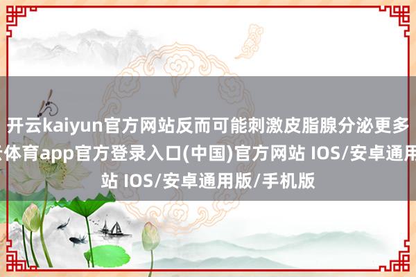 开云kaiyun官方网站反而可能刺激皮脂腺分泌更多油脂-kai云体育app官方登录入口(中国)官方网站 IOS/安卓通用版/手机版