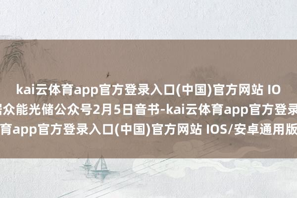 kai云体育app官方登录入口(中国)官方网站 IOS/安卓通用版/手机版据众能光储公众号2月5日音书-kai云体育app官方登录入口(中国)官方网站 IOS/安卓通用版/手机版