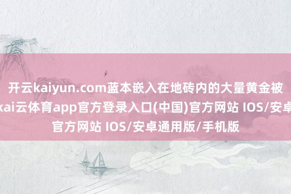 开云kaiyun.com蓝本嵌入在地砖内的大量黄金被连夜撤走一事-kai云体育app官方登录入口(中国)官方网站 IOS/安卓通用版/手机版