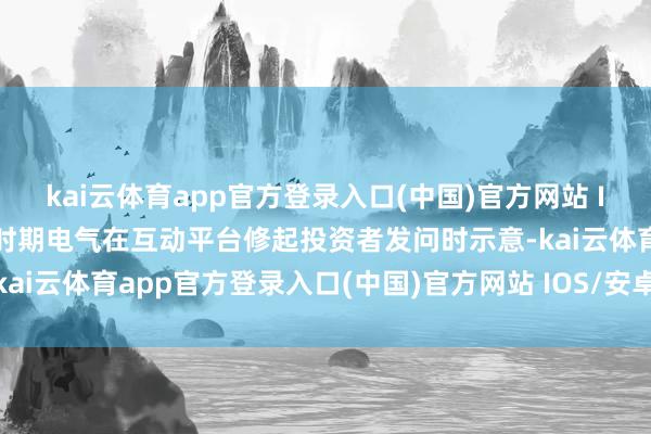 kai云体育app官方登录入口(中国)官方网站 IOS/安卓通用版/手机版时期电气在互动平台修起投资者发问时示意-kai云体育app官方登录入口(中国)官方网站 IOS/安卓通用版/手机版